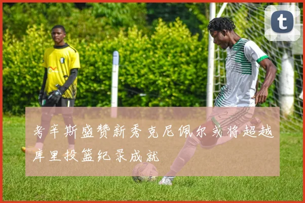 考辛斯盛赞新秀克尼佩尔或将超越库里投篮纪录成就