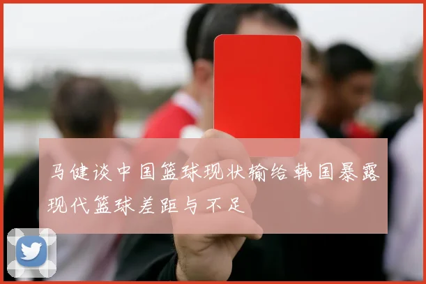 马健谈中国篮球现状输给韩国暴露现代篮球差距与不足