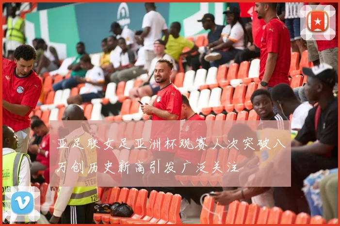 亚足联女足亚洲杯观赛人次突破八万创历史新高引发广泛关注