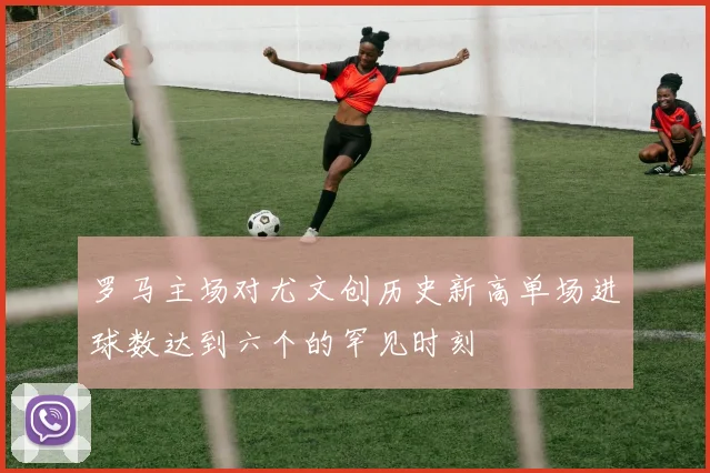 罗马主场对尤文创历史新高单场进球数达到六个的罕见时刻