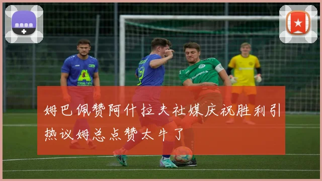 姆巴佩赞阿什拉夫社媒庆祝胜利引热议姆总点赞太牛了