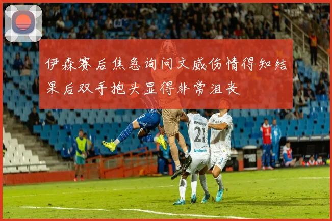 伊森赛后焦急询问文威伤情得知结果后双手抱头显得非常沮丧
