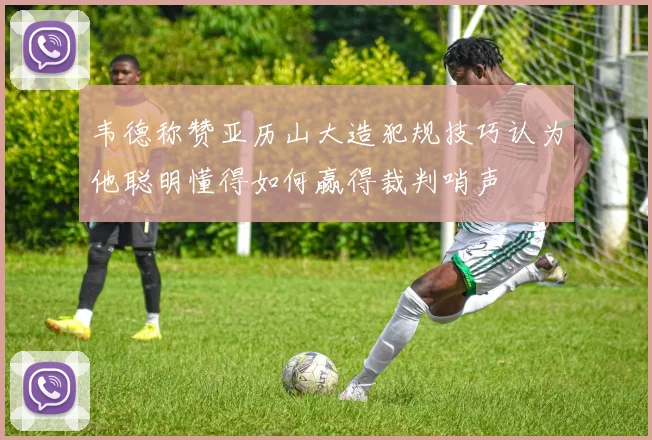 韦德称赞亚历山大造犯规技巧认为他聪明懂得如何赢得裁判哨声