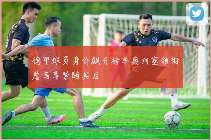 德甲球员身价飙升榜单奥利塞领衔詹乌尊紧随其后