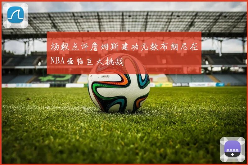 杨毅点评詹姆斯建功无数布朗尼在NBA面临巨大挑战