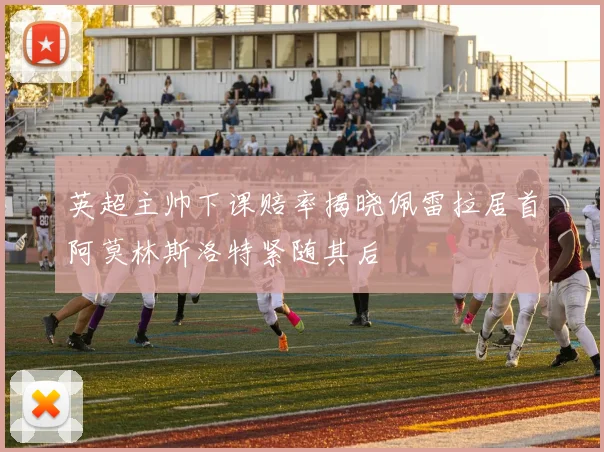 英超主帅下课赔率揭晓佩雷拉居首阿莫林斯洛特紧随其后