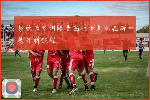 彭欣力冬训随青岛西海岸队在海口展开新征程