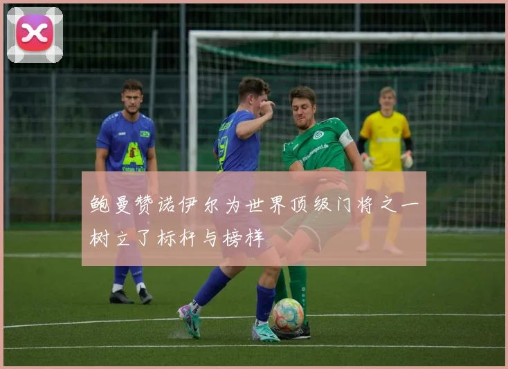 鲍曼赞诺伊尔为世界顶级门将之一树立了标杆与榜样