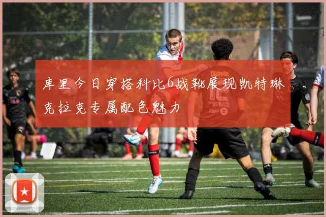 库里今日穿搭科比6战靴展现凯特琳克拉克专属配色魅力