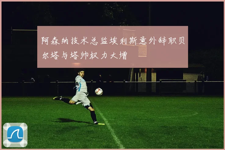 阿森纳技术总监埃利斯意外辞职贝尔塔与塔帅权力大增