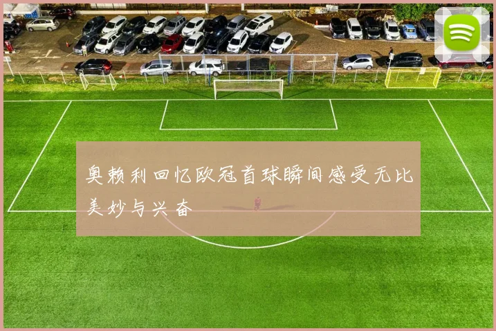 奥赖利回忆欧冠首球瞬间感受无比美妙与兴奋