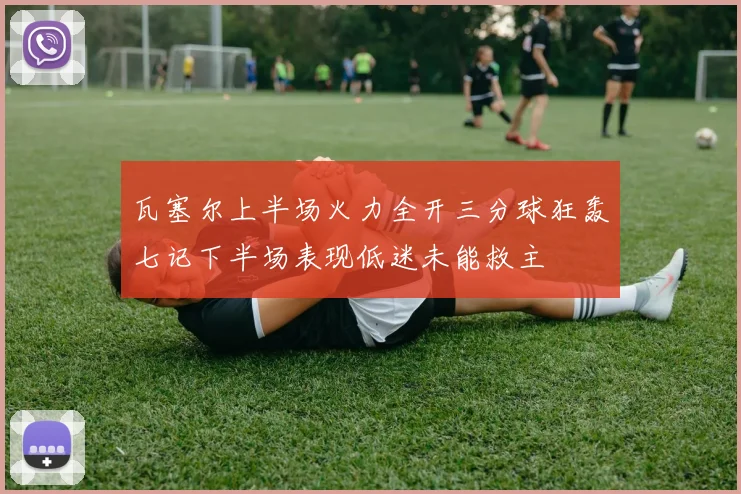 瓦塞尔上半场火力全开三分球狂轰七记下半场表现低迷未能救主