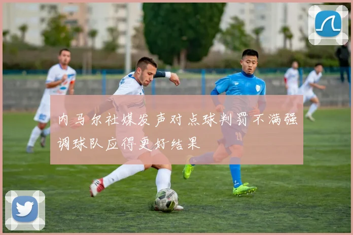 内马尔社媒发声对点球判罚不满强调球队应得更好结果