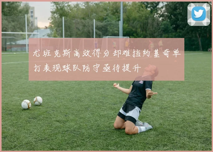 尤班克斯高效得分却难挡约基奇单打表现球队防守亟待提升