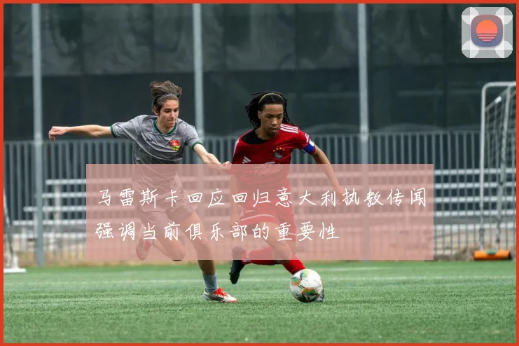 马雷斯卡回应回归意大利执教传闻强调当前俱乐部的重要性