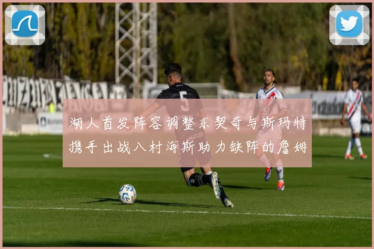 湖人首发阵容调整东契奇与斯玛特携手出战八村海斯助力缺阵的詹姆斯艾顿