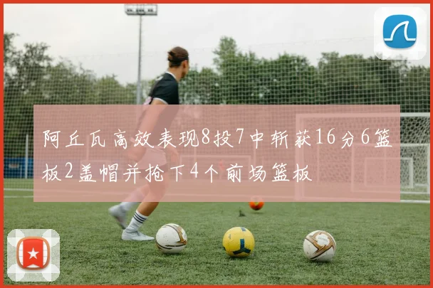阿丘瓦高效表现8投7中斩获16分6篮板2盖帽并抢下4个前场篮板