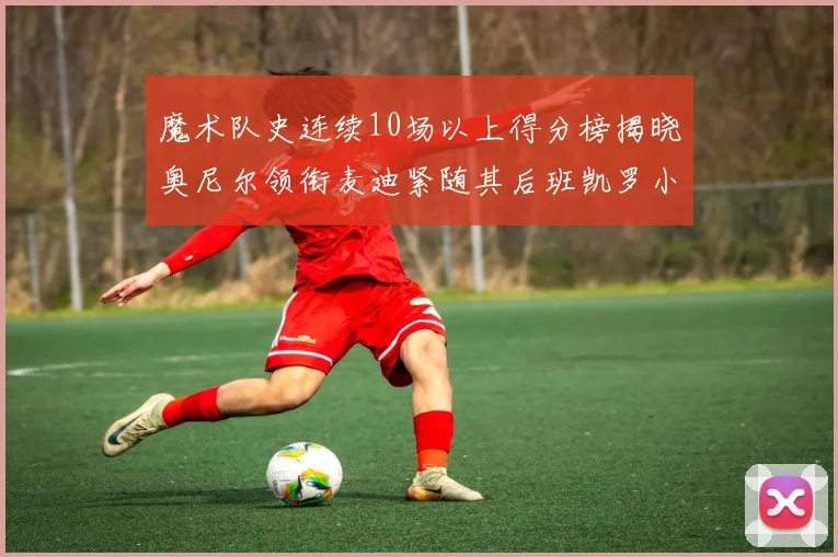 魔术队史连续10场以上得分榜揭晓奥尼尔领衔麦迪紧随其后班凯罗小瓦也在榜上