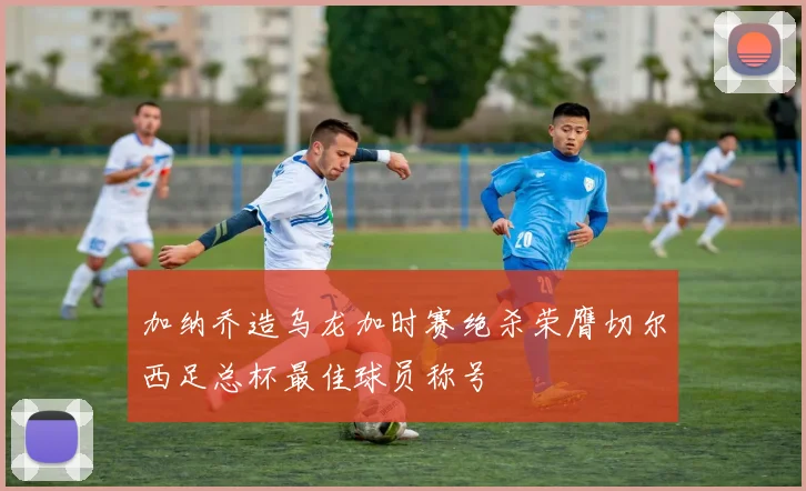 加纳乔造乌龙加时赛绝杀荣膺切尔西足总杯最佳球员称号