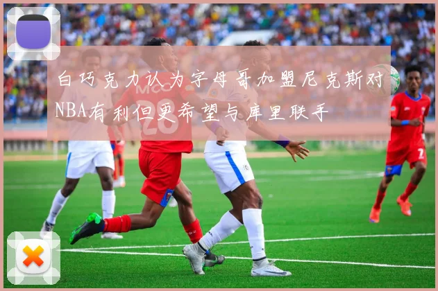 白巧克力认为字母哥加盟尼克斯对NBA有利但更希望与库里联手