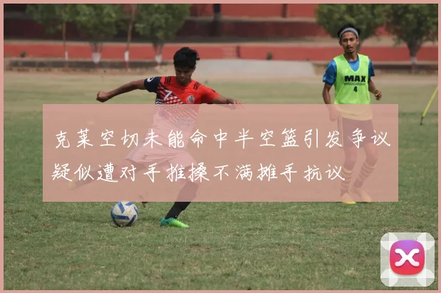 克莱空切未能命中半空篮引发争议疑似遭对手推搡不满摊手抗议