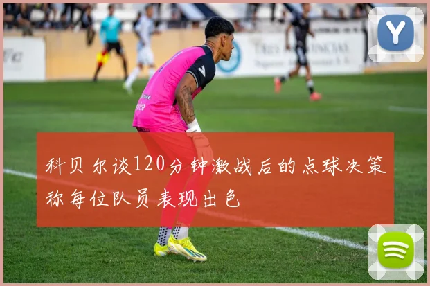 科贝尔谈120分钟激战后的点球决策称每位队员表现出色