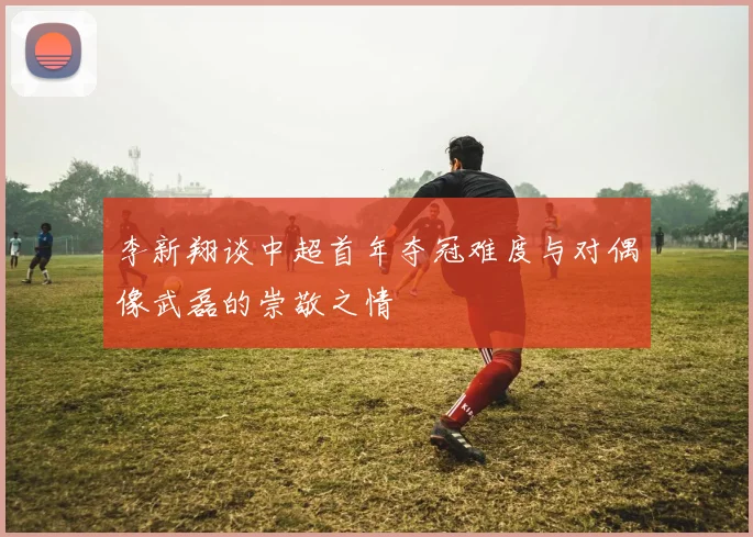 李新翔谈中超首年夺冠难度与对偶像武磊的崇敬之情
