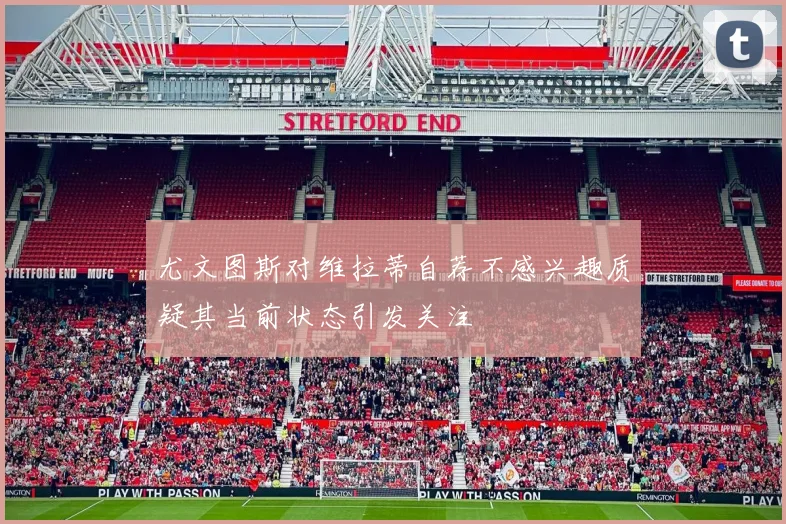 尤文图斯对维拉蒂自荐不感兴趣质疑其当前状态引发关注