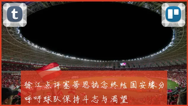 徐江点评塞蒂恩执念终结国安缘分呼吁球队保持斗志与渴望