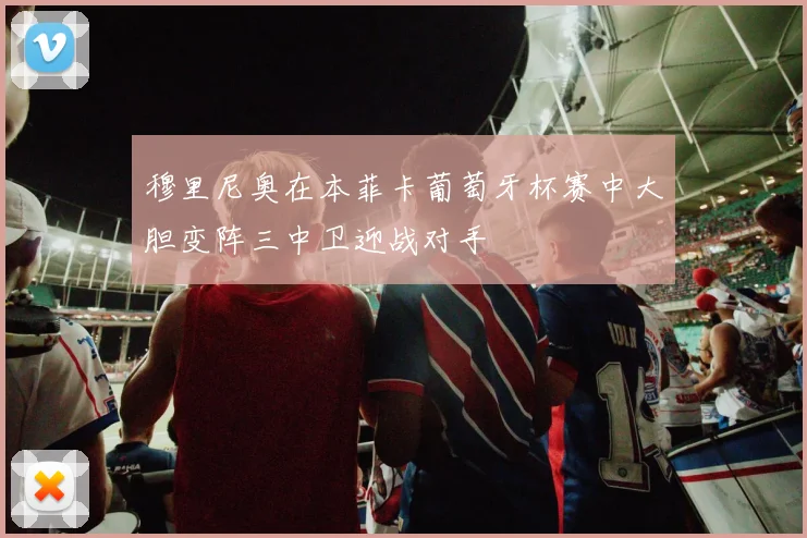 穆里尼奥在本菲卡葡萄牙杯赛中大胆变阵三中卫迎战对手