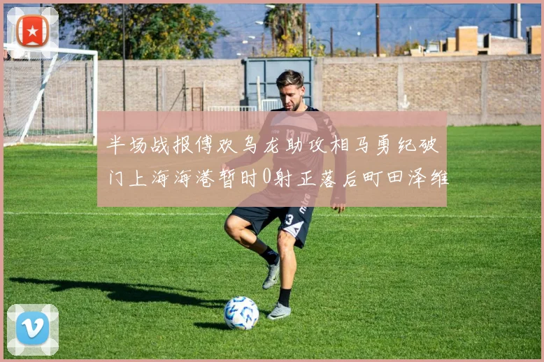 半场战报傅欢乌龙助攻相马勇纪破门上海海港暂时0射正落后町田泽维亚0-2